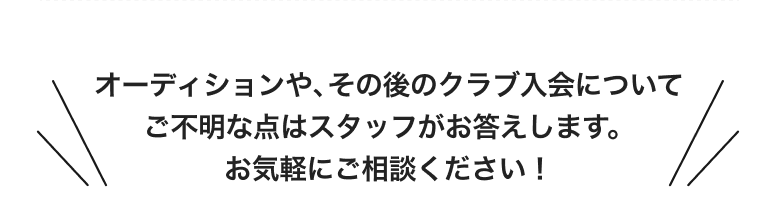 オーディションや、その後のクラブ入会についてご不明な点はスタッフがお答えします。お気軽にご相談ください!
