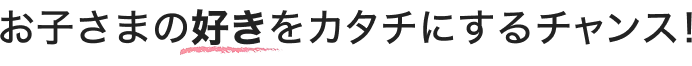 お子さまの好きをカタチにするチャンス!