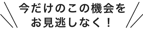 今だけのこの機会をお見逃しなく!